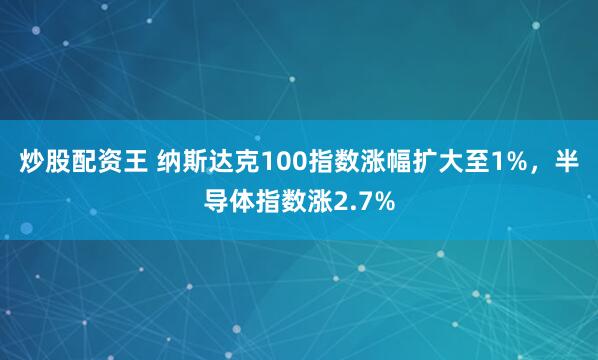 炒股配资王 纳斯达克100指数涨幅扩大至1%，半导体指数涨2.7%