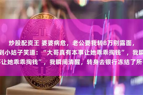 炒股配资王 婆婆病危，老公要我转8万别露面，我悄悄赶到医院，却听到小姑子笑道：“大哥真有本事让她乖乖掏钱”，我瞬间清醒，转身去银行冻结了所有卡