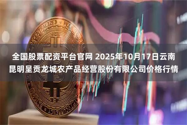 全国股票配资平台官网 2025年10月17日云南昆明呈贡龙城农产品经营股份有限公司价格行情
