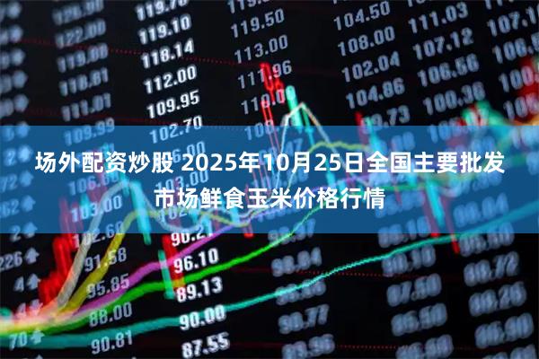 场外配资炒股 2025年10月25日全国主要批发市场鲜食玉米价格行情