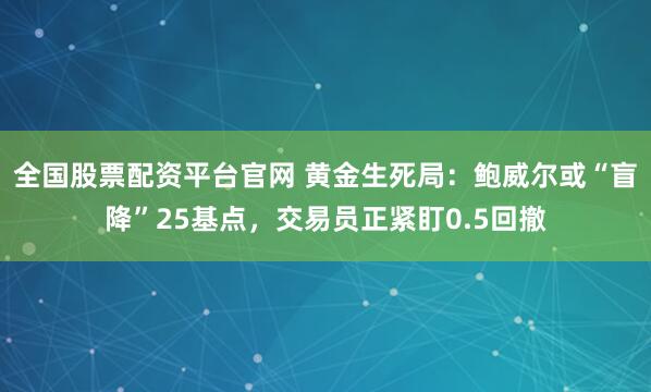 全国股票配资平台官网 黄金生死局：鲍威尔或“盲降”25基点，交易员正紧盯0.5回撤