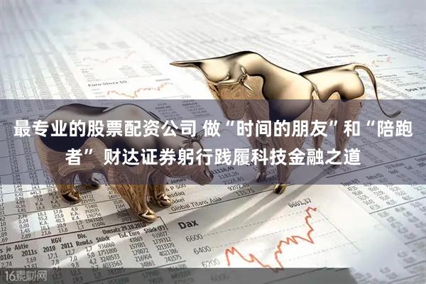 最专业的股票配资公司 做“时间的朋友”和“陪跑者” 财达证券躬行践履科技金融之道