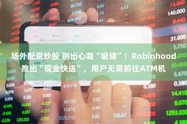 场外配资炒股 别出心裁“吸储”！Robinhood推出“现金快送”，用户无需前往ATM机