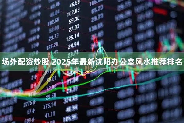 场外配资炒股 2025年最新沈阳办公室风水推荐排名