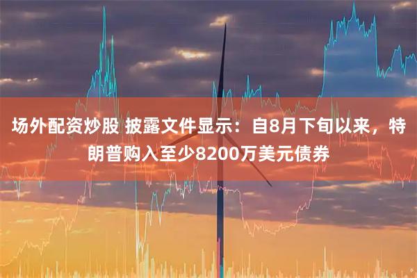 场外配资炒股 披露文件显示：自8月下旬以来，特朗普购入至少8200万美元债券