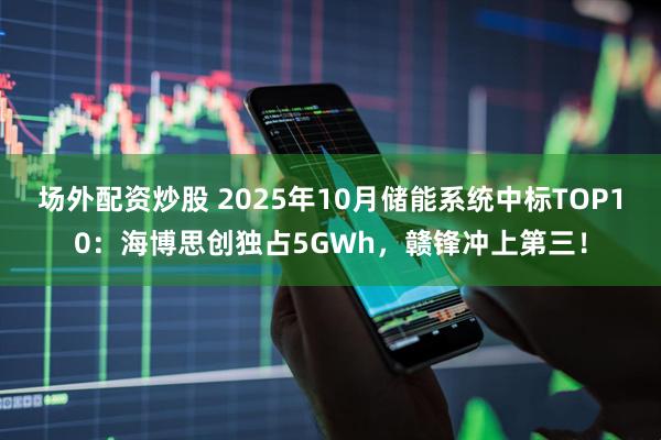 场外配资炒股 2025年10月储能系统中标TOP10：海博思创独占5GWh，赣锋冲上第三！