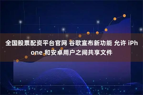 全国股票配资平台官网 谷歌宣布新功能 允许 iPhone 和安卓用户之间共享文件
