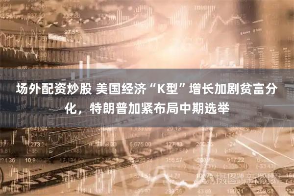 场外配资炒股 美国经济“K型”增长加剧贫富分化，特朗普加紧布局中期选举